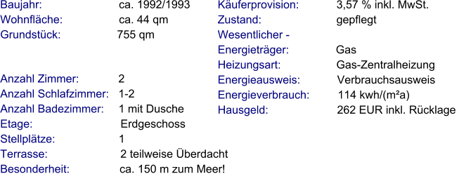 Anzahl Zimmer:            2 Anzahl Schlafzimmer:   1-2  Anzahl Badezimmer:     1 mit Dusche Etage:                             Erdgeschoss Stellplätze:                     1  Terrasse:                        2 teilweise Überdacht Besonderheit:                ca. 150 m zum Meer!    Baujahr:                         ca. 1992/1993 Wohnfläche:                  ca. 44 qm Grundstück:                  755 qm Käuferprovision:            3,57 % inkl. MwSt. Zustand:                        gepflegt Wesentlicher - Energieträger:               Gas Heizungsart:                  Gas-Zentralheizung Energieausweis:            Verbrauchsausweis Energieverbrauch:         114 kwh/(m²a) Hausgeld:                      262 EUR inkl. Rücklage