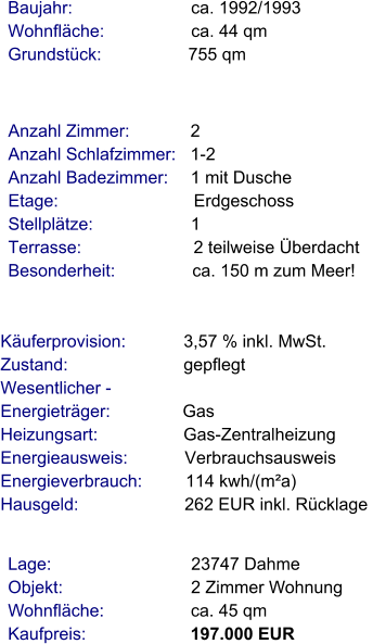 Lage:                             23747 Dahme Objekt:                           2 Zimmer Wohnung Wohnfläche:                  ca. 45 qm Kaufpreis:                      197.000 EUR Anzahl Zimmer:            2 Anzahl Schlafzimmer:   1-2  Anzahl Badezimmer:     1 mit Dusche Etage:                             Erdgeschoss Stellplätze:                     1  Terrasse:                        2 teilweise Überdacht Besonderheit:                ca. 150 m zum Meer!    Baujahr:                         ca. 1992/1993 Wohnfläche:                  ca. 44 qm Grundstück:                  755 qm Käuferprovision:            3,57 % inkl. MwSt. Zustand:                        gepflegt Wesentlicher - Energieträger:               Gas Heizungsart:                  Gas-Zentralheizung Energieausweis:            Verbrauchsausweis Energieverbrauch:         114 kwh/(m²a) Hausgeld:                      262 EUR inkl. Rücklage